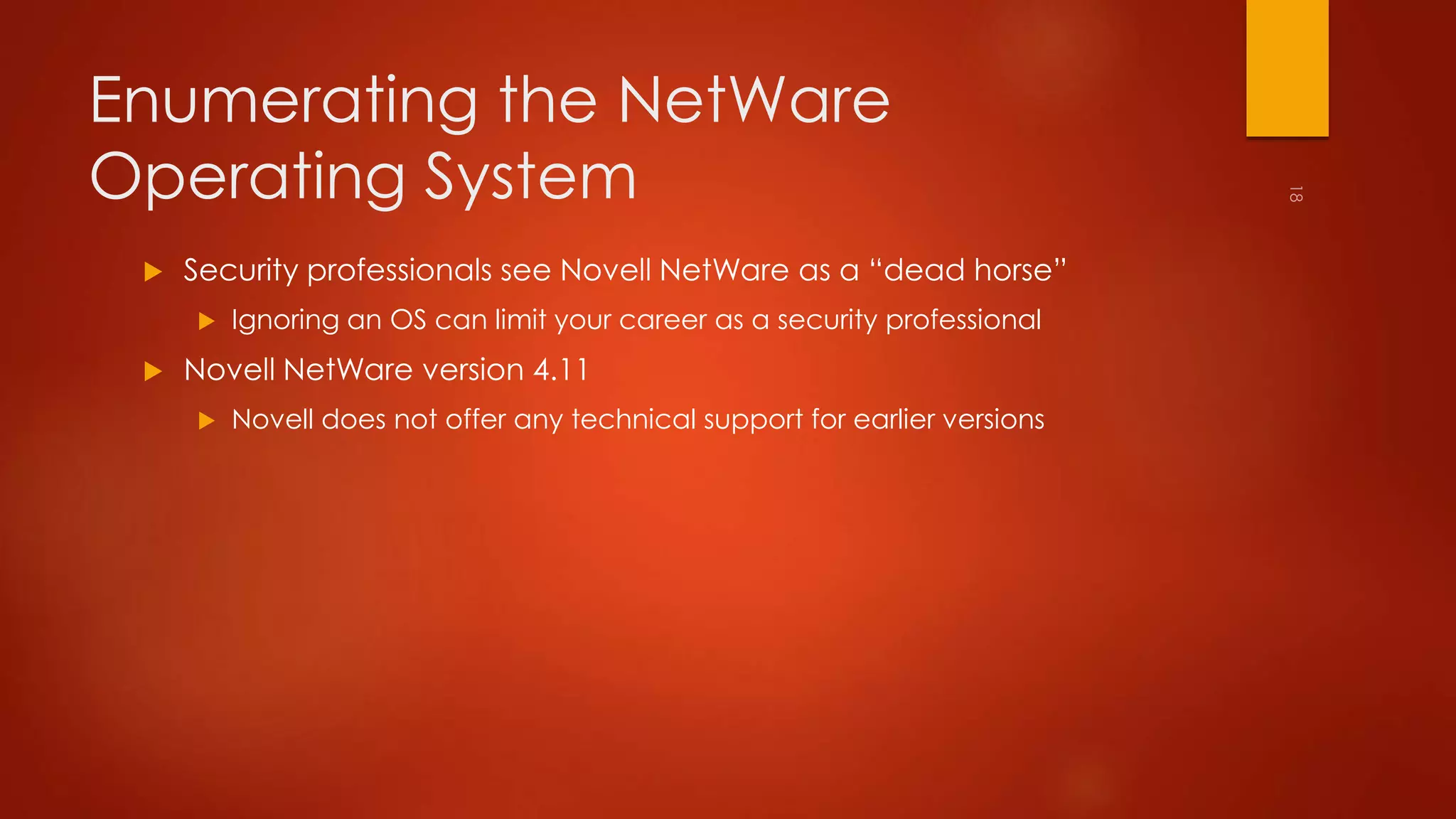 Enumerating the NetWare 
Operating System 
 Security professionals see Novell NetWare as a “dead horse” 
 Ignoring an OS can limit your career as a security professional 
 Novell NetWare version 4.11 
 Novell does not offer any technical support for earlier versions 
 