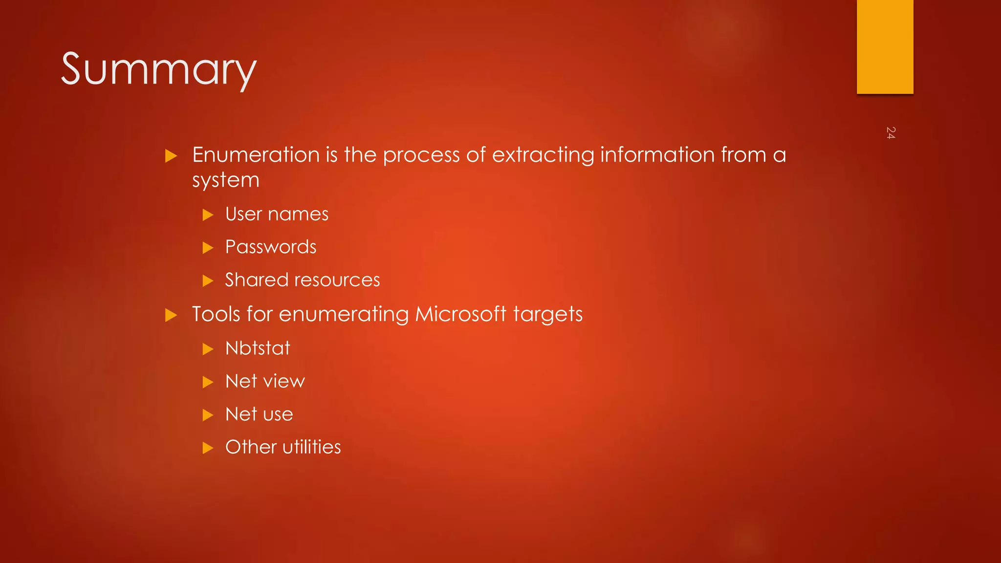 Summary 
 Enumeration is the process of extracting information from a 
system 
 User names 
 Passwords 
 Shared resources 
 Tools for enumerating Microsoft targets 
 Nbtstat 
 Net view 
 Net use 
 Other utilities 
 