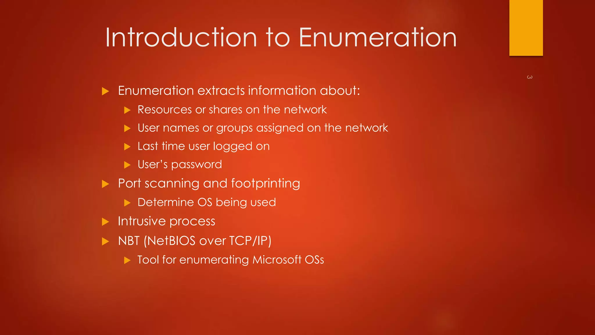 Introduction to Enumeration 
 Enumeration extracts information about: 
 Resources or shares on the network 
 User names or groups assigned on the network 
 Last time user logged on 
 User’s password 
 Port scanning and footprinting 
 Determine OS being used 
 Intrusive process 
 NBT (NetBIOS over TCP/IP) 
 Tool for enumerating Microsoft OSs 
 