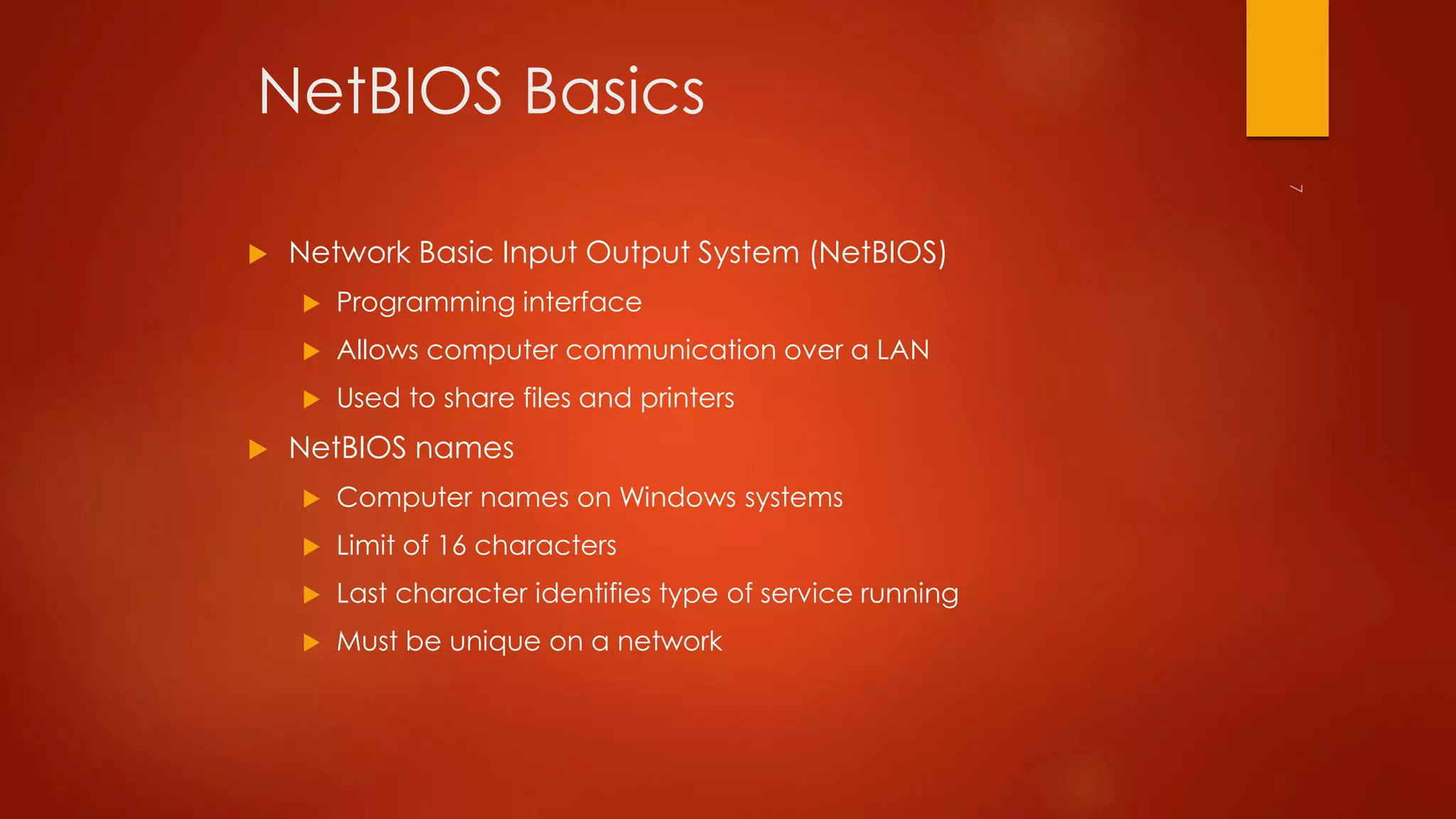 NetBIOS Basics 
 Network Basic Input Output System (NetBIOS) 
 Programming interface 
 Allows computer communication over a LAN 
 Used to share files and printers 
 NetBIOS names 
 Computer names on Windows systems 
 Limit of 16 characters 
 Last character identifies type of service running 
 Must be unique on a network 
 