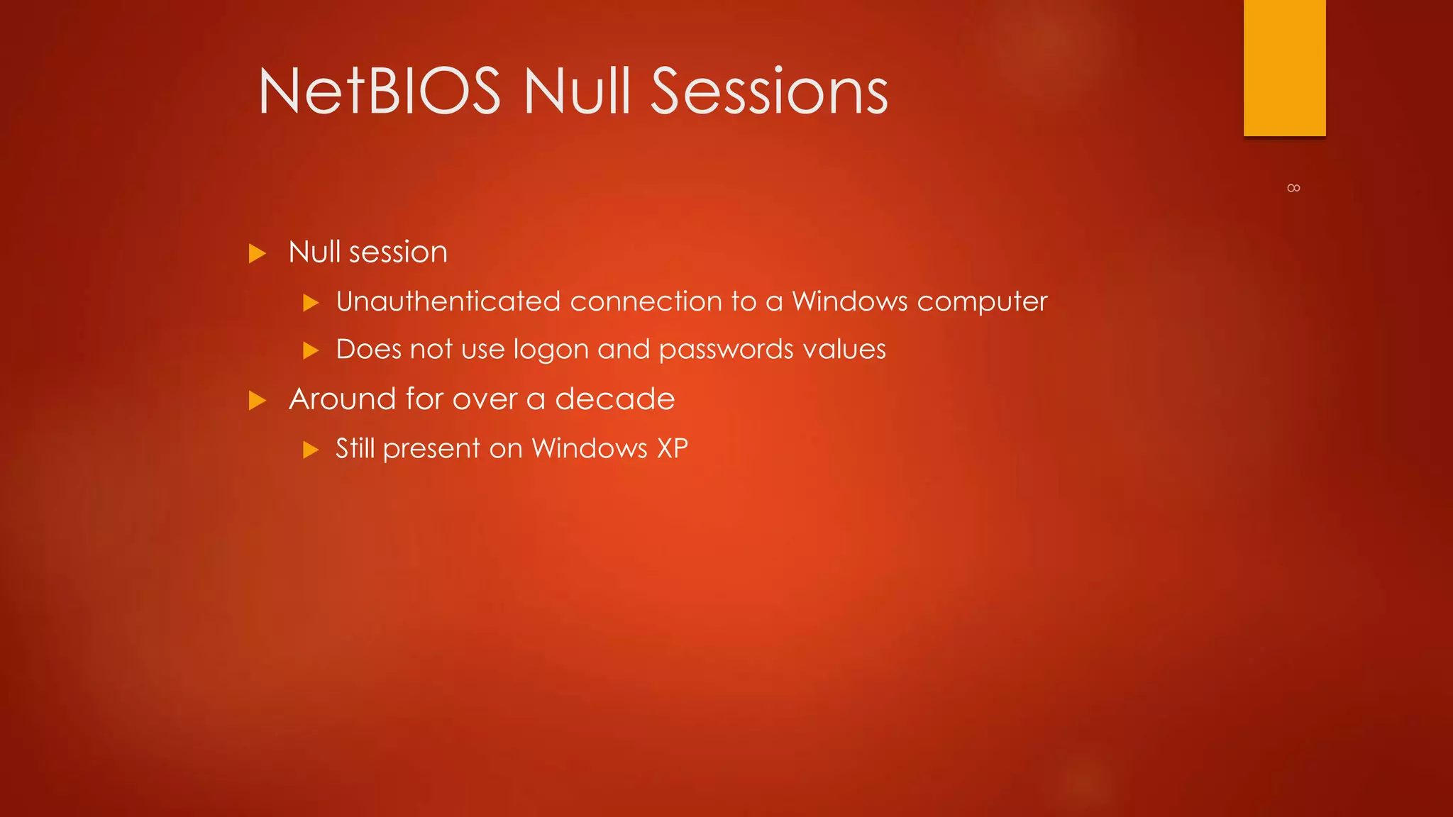 NetBIOS Null Sessions 
 Null session 
 Unauthenticated connection to a Windows computer 
 Does not use logon and passwords values 
 Around for over a decade 
 Still present on Windows XP 
 
