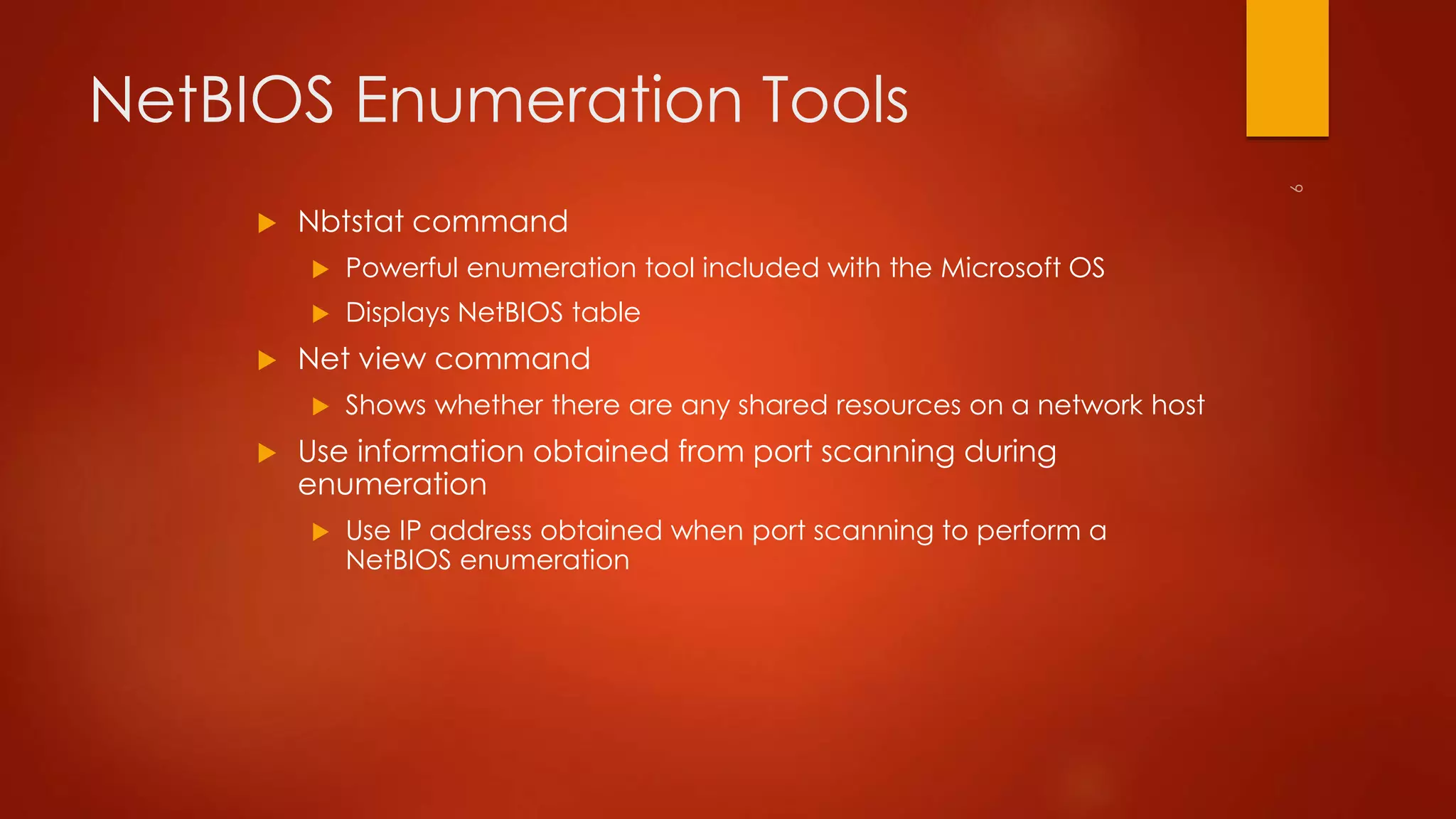 NetBIOS Enumeration Tools 
 Nbtstat command 
 Powerful enumeration tool included with the Microsoft OS 
 Displays NetBIOS table 
 Net view command 
 Shows whether there are any shared resources on a network host 
 Use information obtained from port scanning during 
enumeration 
 Use IP address obtained when port scanning to perform a 
NetBIOS enumeration 
 