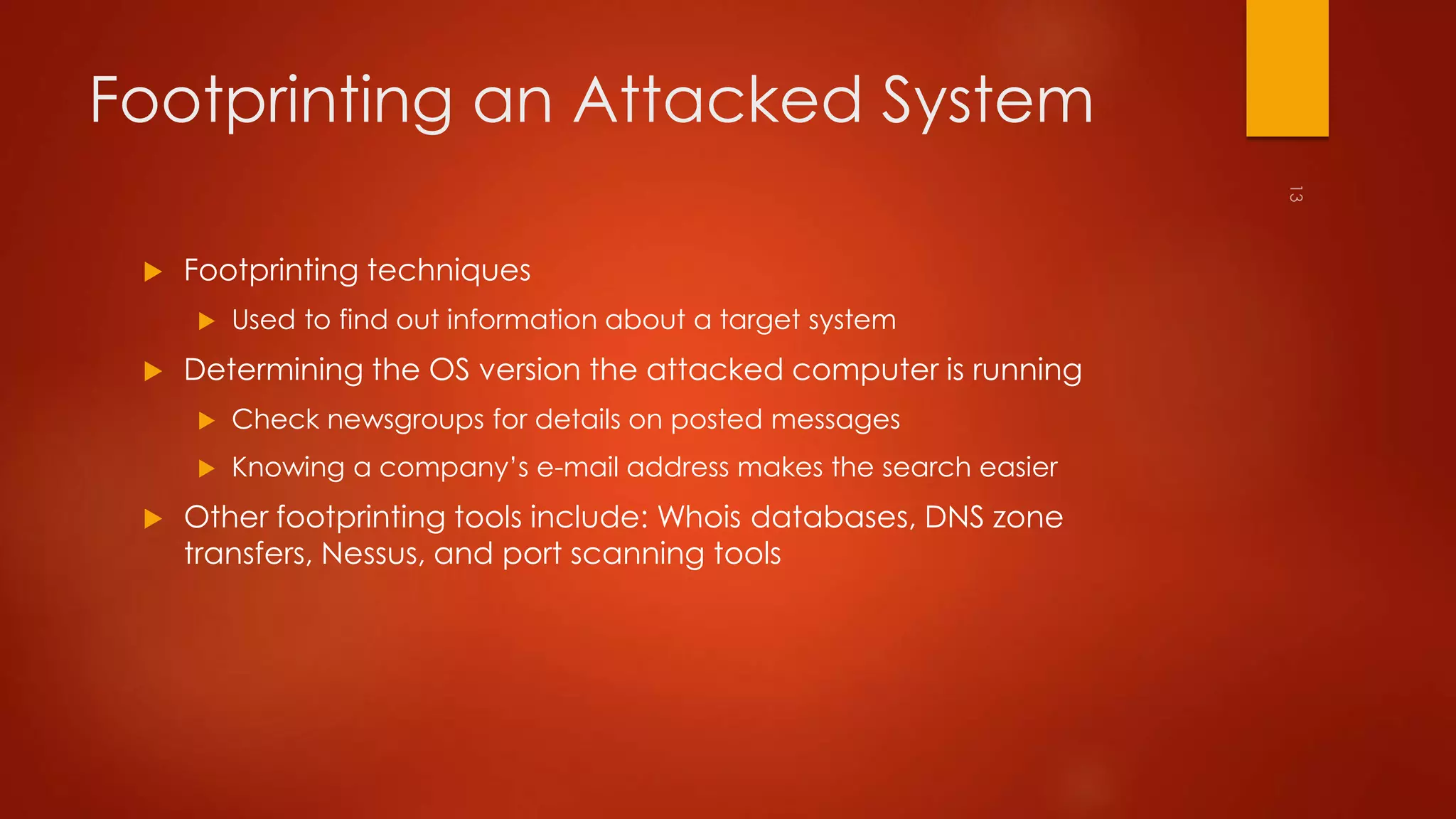 Footprinting an Attacked System 
 Footprinting techniques 
 Used to find out information about a target system 
 Determining the OS version the attacked computer is running 
 Check newsgroups for details on posted messages 
 Knowing a company’s e-mail address makes the search easier 
 Other footprinting tools include: Whois databases, DNS zone 
transfers, Nessus, and port scanning tools 
 