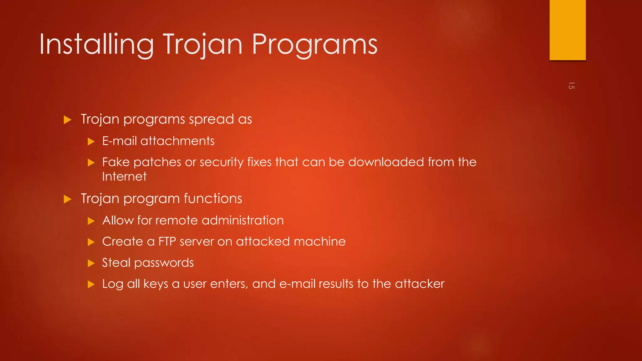 Installing Trojan Programs 
 Trojan programs spread as 
 E-mail attachments 
 Fake patches or security fixes that can be downloaded from the 
Internet 
 Trojan program functions 
 Allow for remote administration 
 Create a FTP server on attacked machine 
 Steal passwords 
 Log all keys a user enters, and e-mail results to the attacker 
 