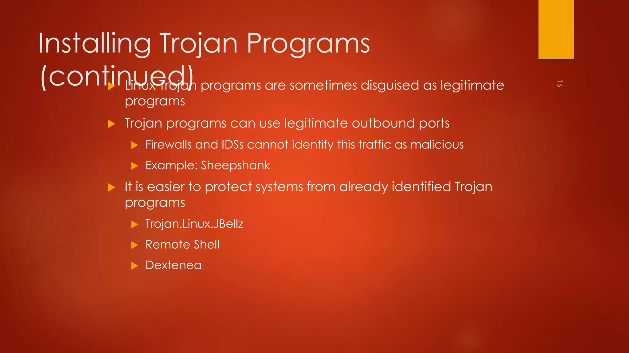 Installing Trojan Programs 
(continued)  Linux Trojan programs are sometimes disguised as legitimate 
programs 
 Trojan programs can use legitimate outbound ports 
 Firewalls and IDSs cannot identify this traffic as malicious 
 Example: Sheepshank 
 It is easier to protect systems from already identified Trojan 
programs 
 Trojan.Linux.JBellz 
 Remote Shell 
 Dextenea 
 