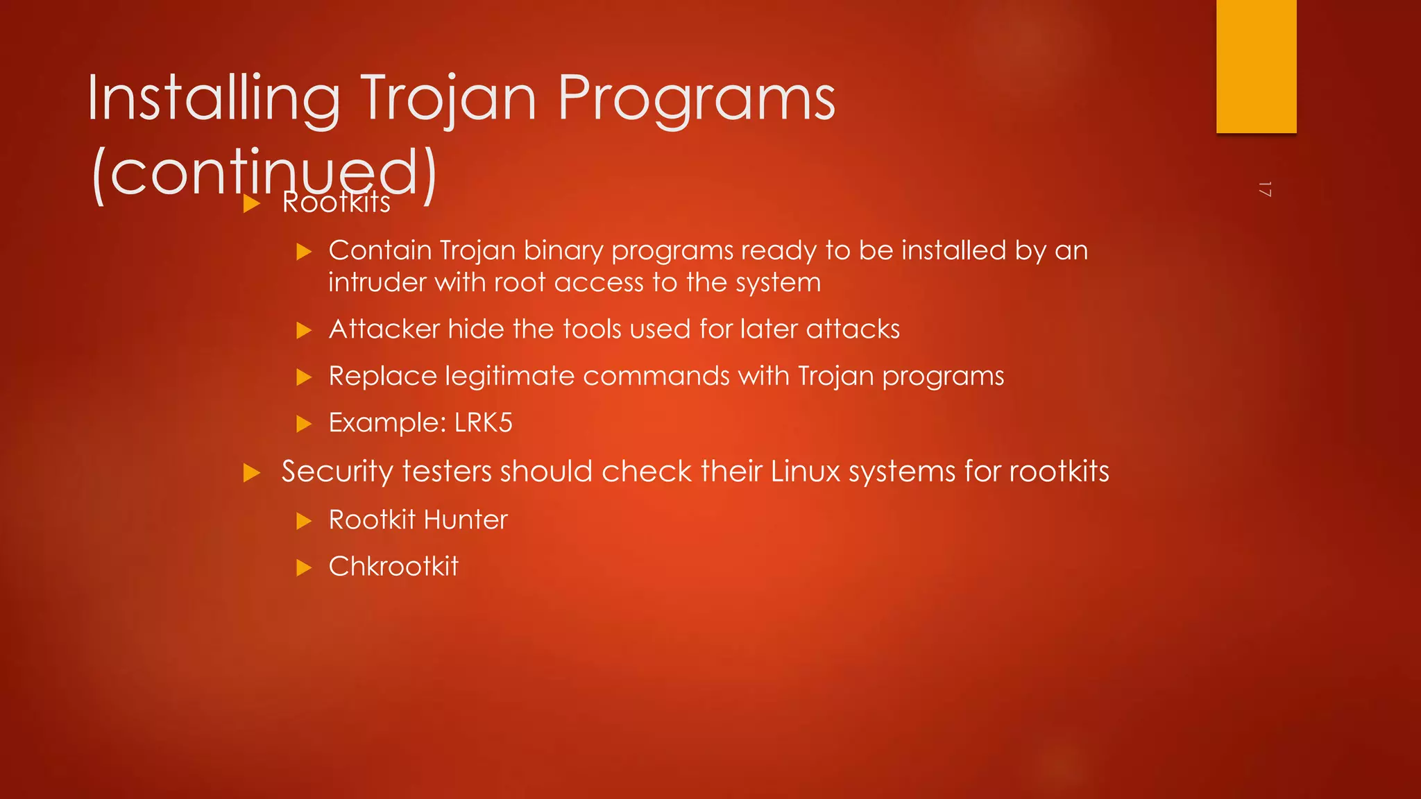 Installing Trojan Programs 
(continued)  Rootkits 
 Contain Trojan binary programs ready to be installed by an 
intruder with root access to the system 
 Attacker hide the tools used for later attacks 
 Replace legitimate commands with Trojan programs 
 Example: LRK5 
 Security testers should check their Linux systems for rootkits 
 Rootkit Hunter 
 Chkrootkit 
 