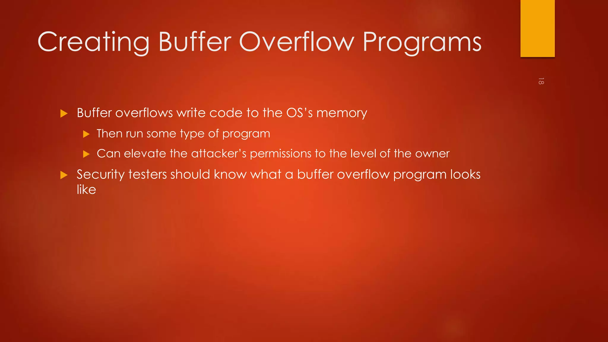Creating Buffer Overflow Programs 
 Buffer overflows write code to the OS’s memory 
 Then run some type of program 
 Can elevate the attacker’s permissions to the level of the owner 
 Security testers should know what a buffer overflow program looks 
like 
 