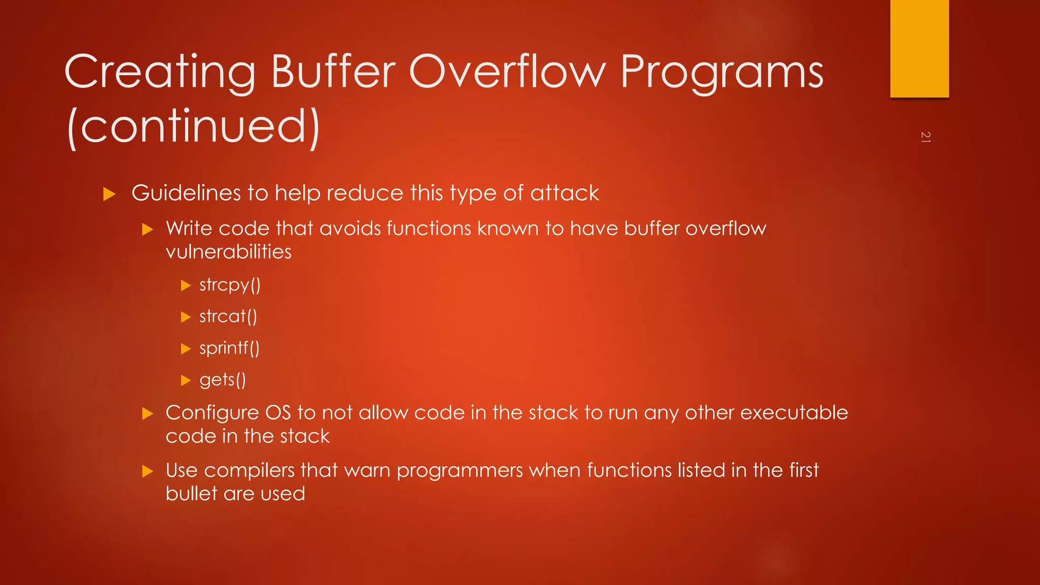 Creating Buffer Overflow Programs 
(continued) 
 Guidelines to help reduce this type of attack 
 Write code that avoids functions known to have buffer overflow 
vulnerabilities 
 strcpy() 
 strcat() 
 sprintf() 
 gets() 
 Configure OS to not allow code in the stack to run any other executable 
code in the stack 
 Use compilers that warn programmers when functions listed in the first 
bullet are used 
 