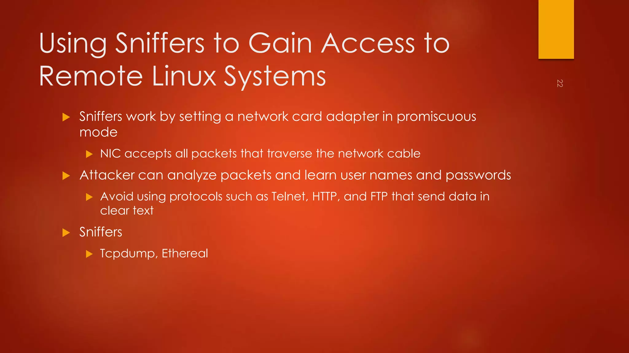 Using Sniffers to Gain Access to 
Remote Linux Systems 
 Sniffers work by setting a network card adapter in promiscuous 
mode 
 NIC accepts all packets that traverse the network cable 
 Attacker can analyze packets and learn user names and passwords 
 Avoid using protocols such as Telnet, HTTP, and FTP that send data in 
clear text 
 Sniffers 
 Tcpdump, Ethereal 
 