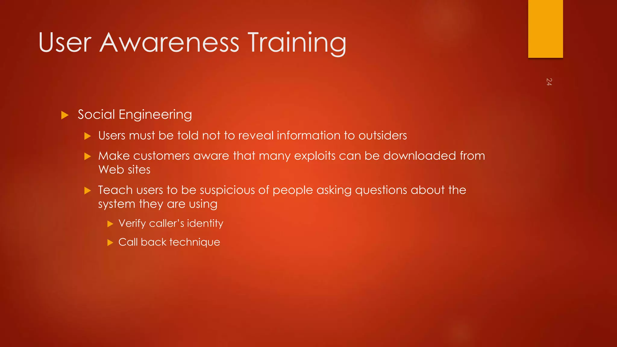 User Awareness Training 
 Social Engineering 
 Users must be told not to reveal information to outsiders 
 Make customers aware that many exploits can be downloaded from 
Web sites 
 Teach users to be suspicious of people asking questions about the 
system they are using 
 Verify caller’s identity 
 Call back technique 
 