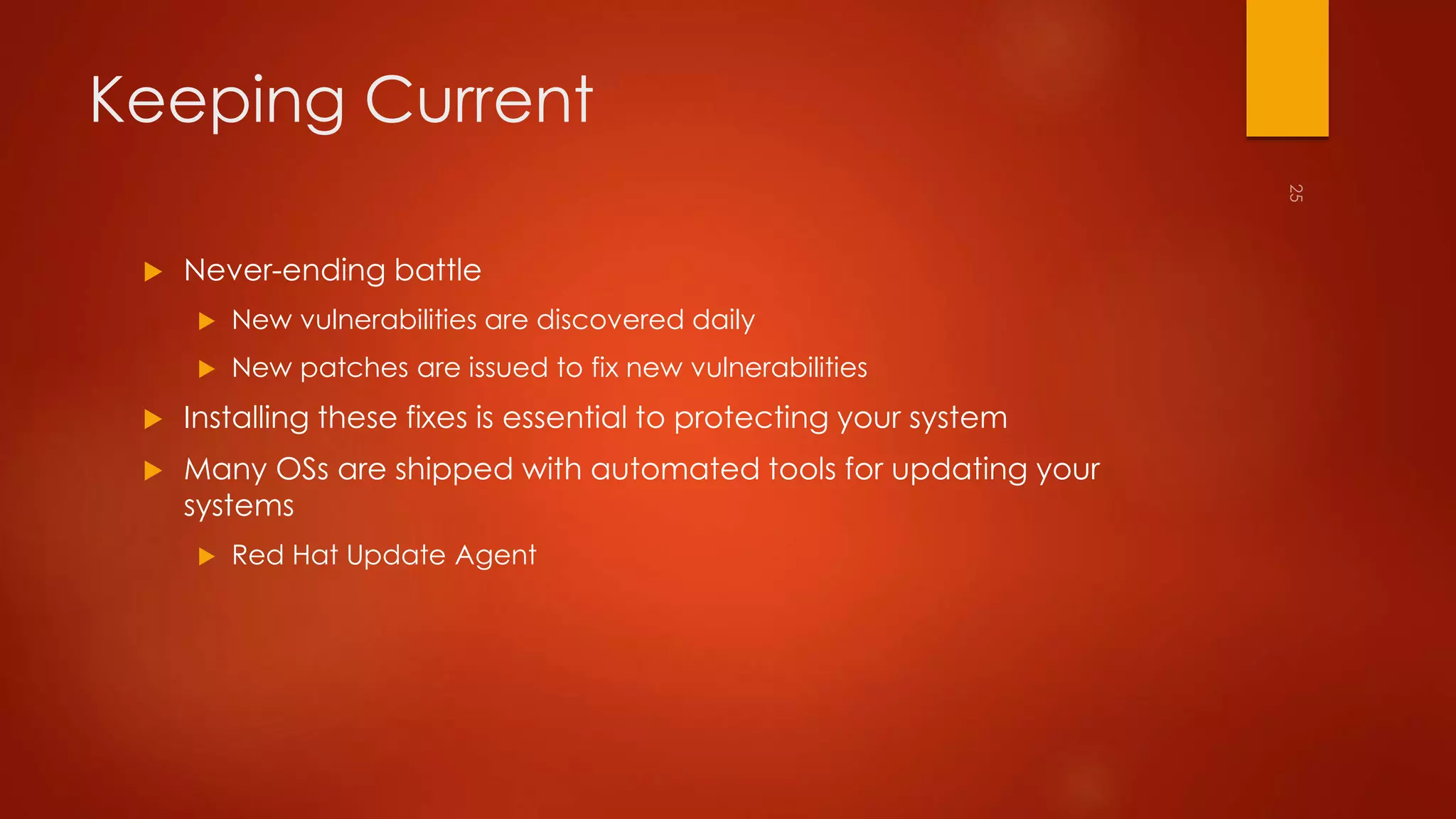 Keeping Current 
 Never-ending battle 
 New vulnerabilities are discovered daily 
 New patches are issued to fix new vulnerabilities 
 Installing these fixes is essential to protecting your system 
 Many OSs are shipped with automated tools for updating your 
systems 
 Red Hat Update Agent 
 