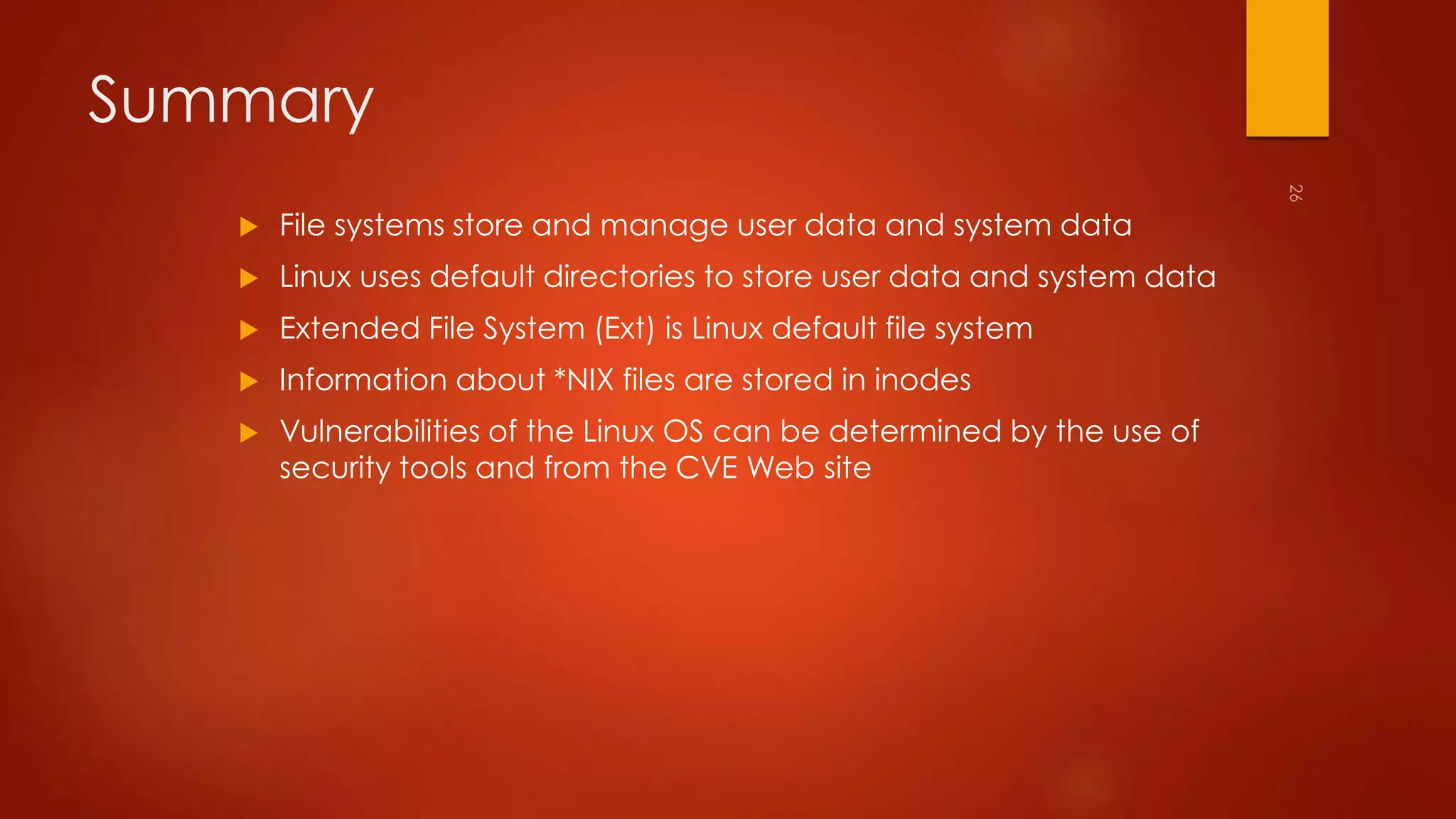 Summary 
 File systems store and manage user data and system data 
 Linux uses default directories to store user data and system data 
 Extended File System (Ext) is Linux default file system 
 Information about *NIX files are stored in inodes 
 Vulnerabilities of the Linux OS can be determined by the use of 
security tools and from the CVE Web site 
 