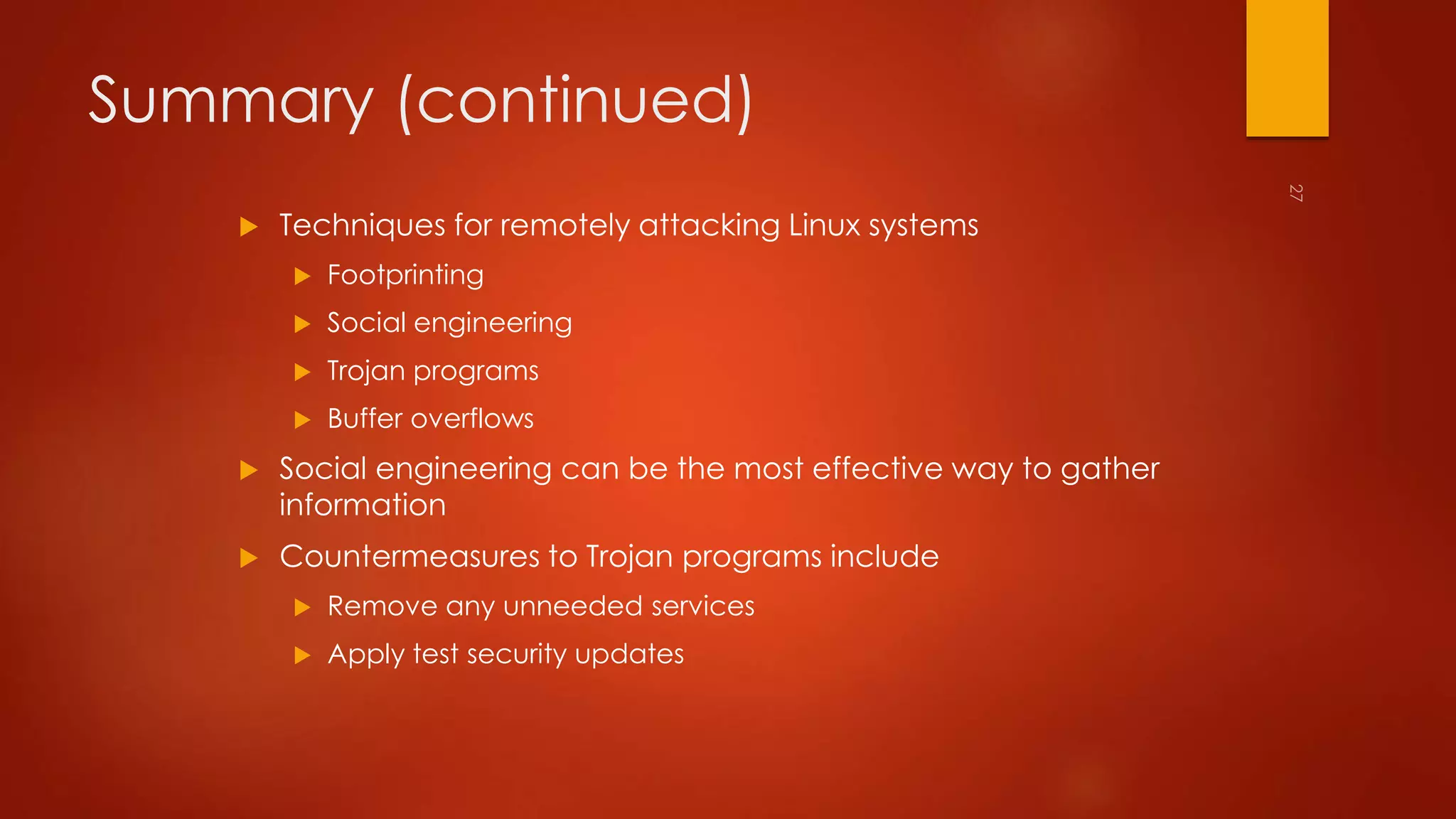 Summary (continued) 
 Techniques for remotely attacking Linux systems 
 Footprinting 
 Social engineering 
 Trojan programs 
 Buffer overflows 
 Social engineering can be the most effective way to gather 
information 
 Countermeasures to Trojan programs include 
 Remove any unneeded services 
 Apply test security updates 
 