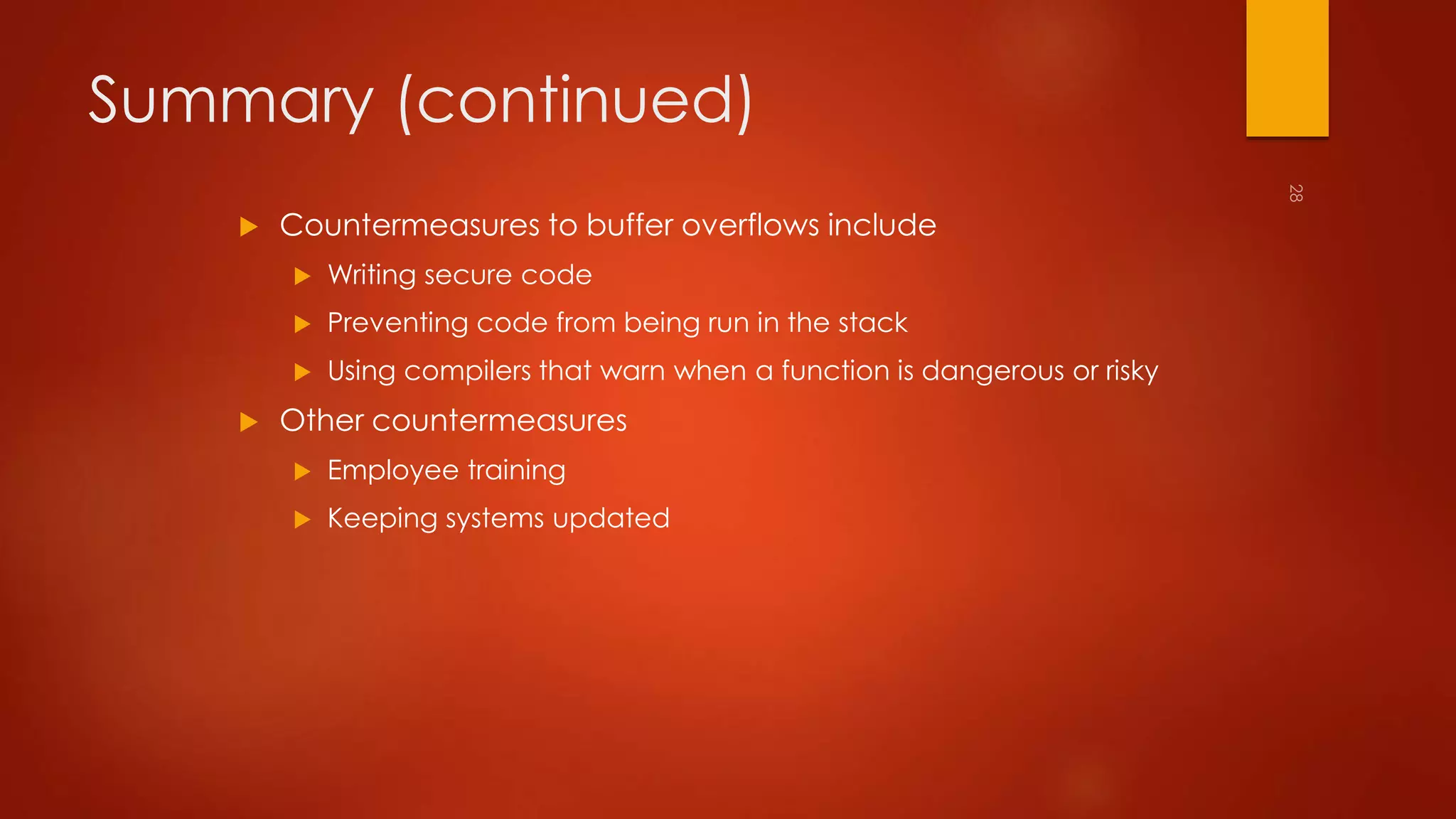 Summary (continued) 
 Countermeasures to buffer overflows include 
 Writing secure code 
 Preventing code from being run in the stack 
 Using compilers that warn when a function is dangerous or risky 
 Other countermeasures 
 Employee training 
 Keeping systems updated 
