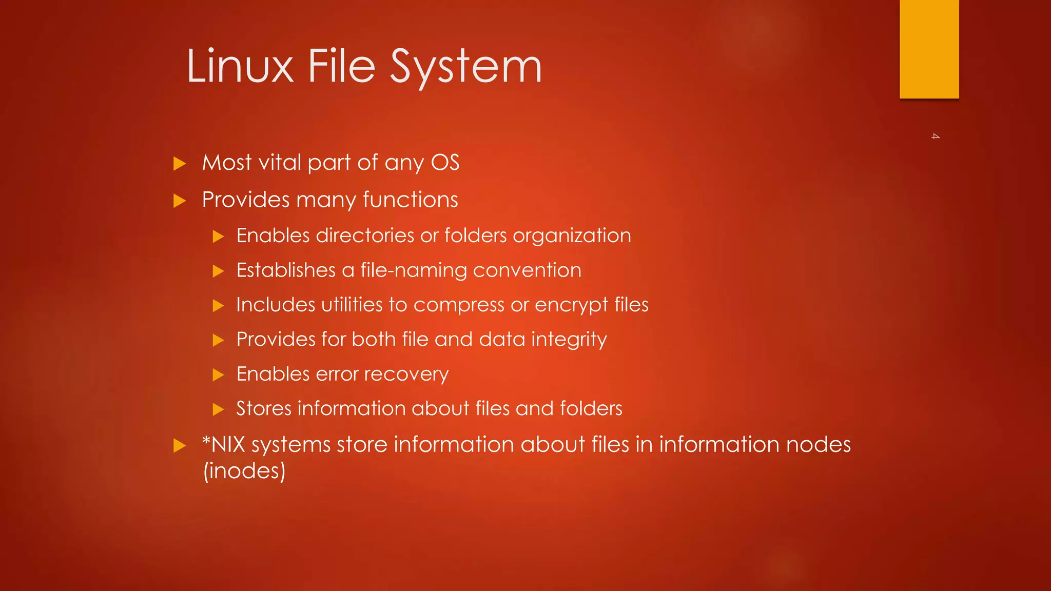 Linux File System 
 Most vital part of any OS 
 Provides many functions 
 Enables directories or folders organization 
 Establishes a file-naming convention 
 Includes utilities to compress or encrypt files 
 Provides for both file and data integrity 
 Enables error recovery 
 Stores information about files and folders 
 *NIX systems store information about files in information nodes 
(inodes) 
 