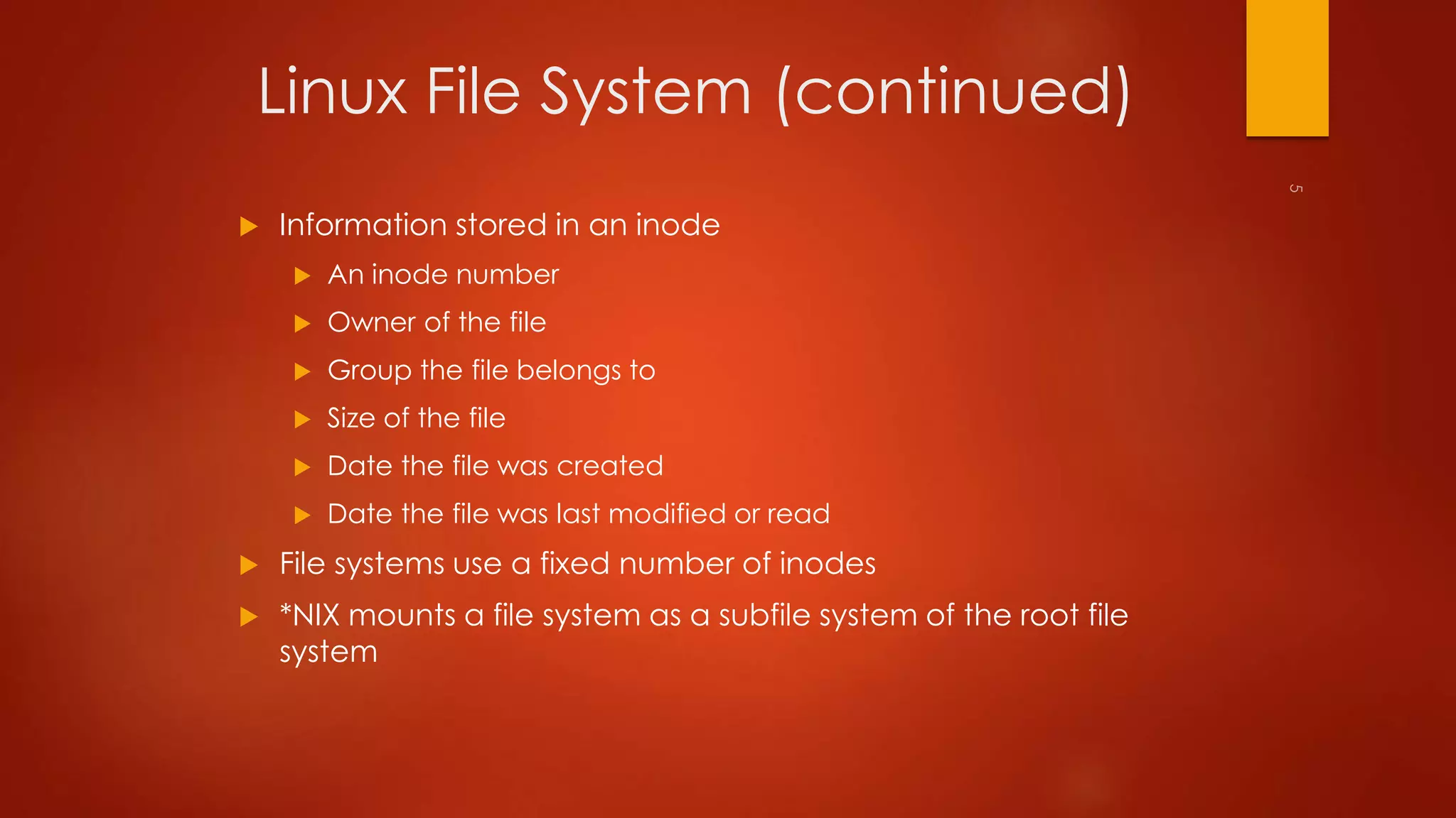 Linux File System (continued) 
 Information stored in an inode 
 An inode number 
 Owner of the file 
 Group the file belongs to 
 Size of the file 
 Date the file was created 
 Date the file was last modified or read 
 File systems use a fixed number of inodes 
 *NIX mounts a file system as a subfile system of the root file 
system 
 