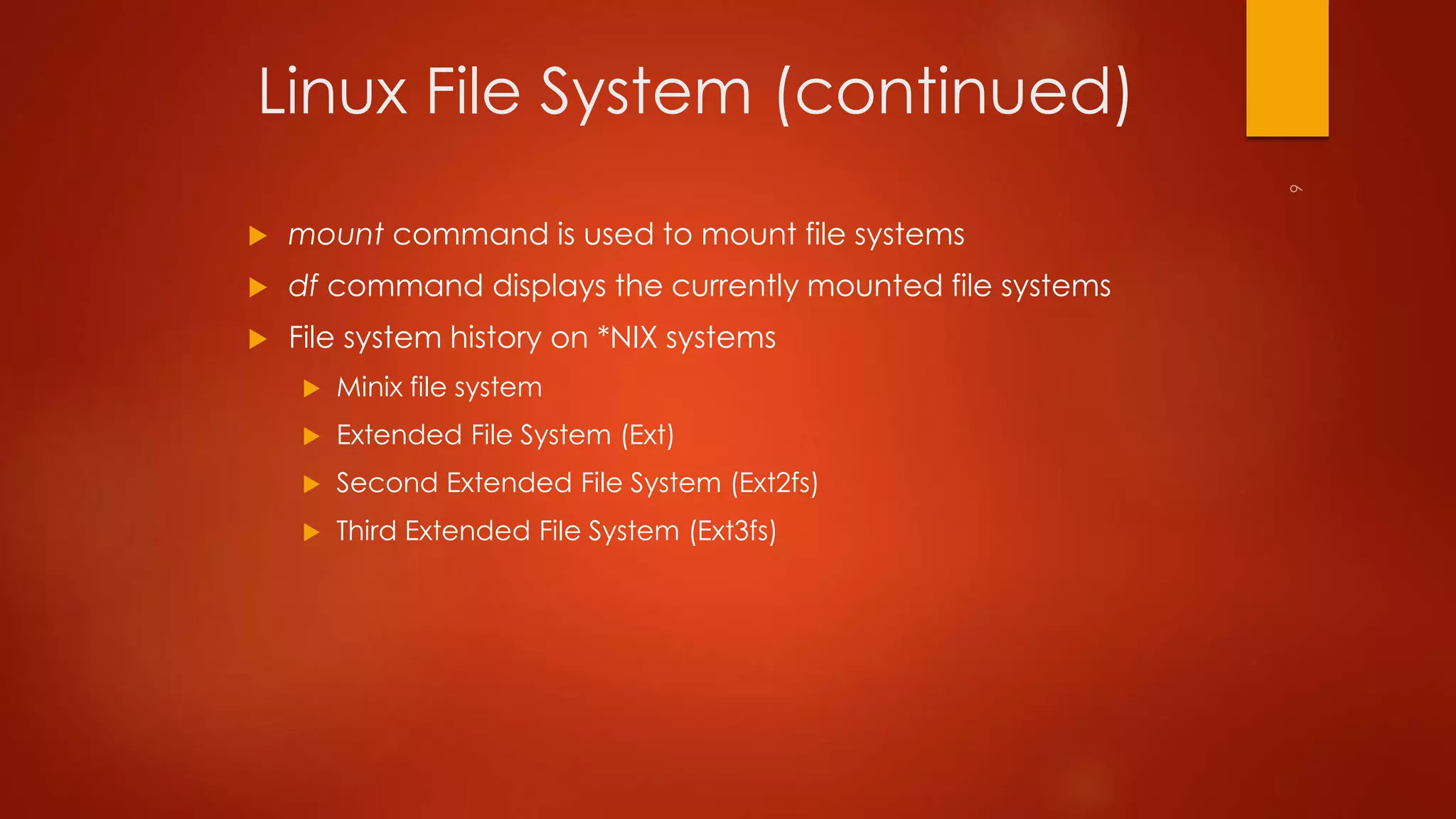 Linux File System (continued) 
 mount command is used to mount file systems 
 df command displays the currently mounted file systems 
 File system history on *NIX systems 
 Minix file system 
 Extended File System (Ext) 
 Second Extended File System (Ext2fs) 
 Third Extended File System (Ext3fs) 
 