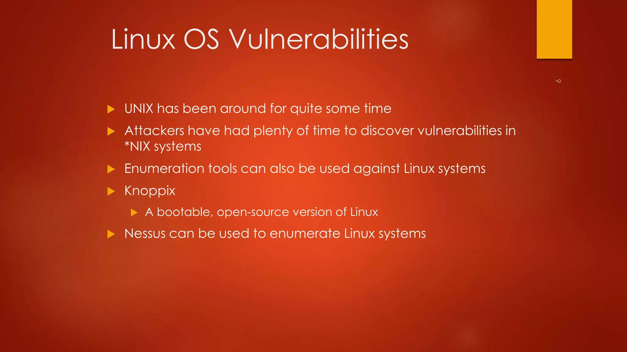 Linux OS Vulnerabilities 
 UNIX has been around for quite some time 
 Attackers have had plenty of time to discover vulnerabilities in 
*NIX systems 
 Enumeration tools can also be used against Linux systems 
 Knoppix 
 A bootable, open-source version of Linux 
 Nessus can be used to enumerate Linux systems 
 