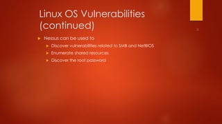 Linux OS Vulnerabilities 
(continued) 
 Nessus can be used to 
 Discover vulnerabilities related to SMB and NetBIOS 
 Enumerate shared resources 
 Discover the root password 
 