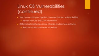 Linux OS Vulnerabilities 
(continued) 
 Test Linux computer against common known vulnerabilities 
 Review the CVE and CAN information 
 Differentiate between local attacks and remote attacks 
 Remote attacks are harder to perform 
 