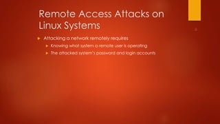 Remote Access Attacks on 
Linux Systems 
 Attacking a network remotely requires 
 Knowing what system a remote user is operating 
 The attacked system’s password and login accounts 
 