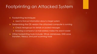 Footprinting an Attacked System 
 Footprinting techniques 
 Used to find out information about a target system 
 Determining the OS version the attacked computer is running 
 Check newsgroups for details on posted messages 
 Knowing a company’s e-mail address makes the search easier 
 Other footprinting tools include: Whois databases, DNS zone 
transfers, Nessus, and port scanning tools 
 