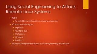 Using Social Engineering to Attack 
Remote Linux Systems 
 Goal 
 To get OS information from company employees 
 Common techniques 
 Urgency 
 Quid pro quo 
 Status quo 
 Kindness 
 Position 
 Train your employees about social engineering techniques 
 