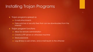 Installing Trojan Programs 
 Trojan programs spread as 
 E-mail attachments 
 Fake patches or security fixes that can be downloaded from the 
Internet 
 Trojan program functions 
 Allow for remote administration 
 Create a FTP server on attacked machine 
 Steal passwords 
 Log all keys a user enters, and e-mail results to the attacker 
 