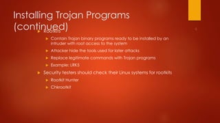 Installing Trojan Programs 
(continued)  Rootkits 
 Contain Trojan binary programs ready to be installed by an 
intruder with root access to the system 
 Attacker hide the tools used for later attacks 
 Replace legitimate commands with Trojan programs 
 Example: LRK5 
 Security testers should check their Linux systems for rootkits 
 Rootkit Hunter 
 Chkrootkit 
 