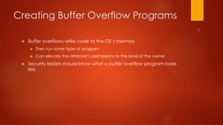 Creating Buffer Overflow Programs 
 Buffer overflows write code to the OS’s memory 
 Then run some type of program 
 Can elevate the attacker’s permissions to the level of the owner 
 Security testers should know what a buffer overflow program looks 
like 
 