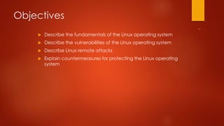Objectives 
 Describe the fundamentals of the Linux operating system 
 Describe the vulnerabilities of the Linux operating system 
 Describe Linux remote attacks 
 Explain countermeasures for protecting the Linux operating 
system 
 