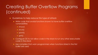 Creating Buffer Overflow Programs 
(continued) 
 Guidelines to help reduce this type of attack 
 Write code that avoids functions known to have buffer overflow 
vulnerabilities 
 strcpy() 
 strcat() 
 sprintf() 
 gets() 
 Configure OS to not allow code in the stack to run any other executable 
code in the stack 
 Use compilers that warn programmers when functions listed in the first 
bullet are used 
 