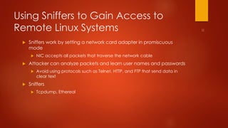 Using Sniffers to Gain Access to 
Remote Linux Systems 
 Sniffers work by setting a network card adapter in promiscuous 
mode 
 NIC accepts all packets that traverse the network cable 
 Attacker can analyze packets and learn user names and passwords 
 Avoid using protocols such as Telnet, HTTP, and FTP that send data in 
clear text 
 Sniffers 
 Tcpdump, Ethereal 
 