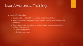 User Awareness Training 
 Social Engineering 
 Users must be told not to reveal information to outsiders 
 Make customers aware that many exploits can be downloaded from 
Web sites 
 Teach users to be suspicious of people asking questions about the 
system they are using 
 Verify caller’s identity 
 Call back technique 
 