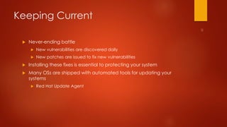 Keeping Current 
 Never-ending battle 
 New vulnerabilities are discovered daily 
 New patches are issued to fix new vulnerabilities 
 Installing these fixes is essential to protecting your system 
 Many OSs are shipped with automated tools for updating your 
systems 
 Red Hat Update Agent 
 