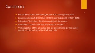 Summary 
 File systems store and manage user data and system data 
 Linux uses default directories to store user data and system data 
 Extended File System (Ext) is Linux default file system 
 Information about *NIX files are stored in inodes 
 Vulnerabilities of the Linux OS can be determined by the use of 
security tools and from the CVE Web site 
 