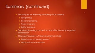 Summary (continued) 
 Techniques for remotely attacking Linux systems 
 Footprinting 
 Social engineering 
 Trojan programs 
 Buffer overflows 
 Social engineering can be the most effective way to gather 
information 
 Countermeasures to Trojan programs include 
 Remove any unneeded services 
 Apply test security updates 
 