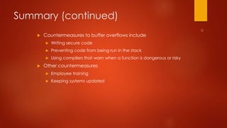 Summary (continued) 
 Countermeasures to buffer overflows include 
 Writing secure code 
 Preventing code from being run in the stack 
 Using compilers that warn when a function is dangerous or risky 
 Other countermeasures 
 Employee training 
 Keeping systems updated 
