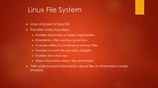 Linux File System 
 Most vital part of any OS 
 Provides many functions 
 Enables directories or folders organization 
 Establishes a file-naming convention 
 Includes utilities to compress or encrypt files 
 Provides for both file and data integrity 
 Enables error recovery 
 Stores information about files and folders 
 *NIX systems store information about files in information nodes 
(inodes) 
 
