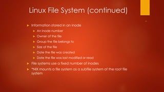 Linux File System (continued) 
 Information stored in an inode 
 An inode number 
 Owner of the file 
 Group the file belongs to 
 Size of the file 
 Date the file was created 
 Date the file was last modified or read 
 File systems use a fixed number of inodes 
 *NIX mounts a file system as a subfile system of the root file 
system 
 