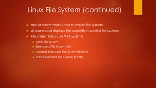 Linux File System (continued) 
 mount command is used to mount file systems 
 df command displays the currently mounted file systems 
 File system history on *NIX systems 
 Minix file system 
 Extended File System (Ext) 
 Second Extended File System (Ext2fs) 
 Third Extended File System (Ext3fs) 
 