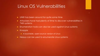Linux OS Vulnerabilities 
 UNIX has been around for quite some time 
 Attackers have had plenty of time to discover vulnerabilities in 
*NIX systems 
 Enumeration tools can also be used against Linux systems 
 Knoppix 
 A bootable, open-source version of Linux 
 Nessus can be used to enumerate Linux systems 
 