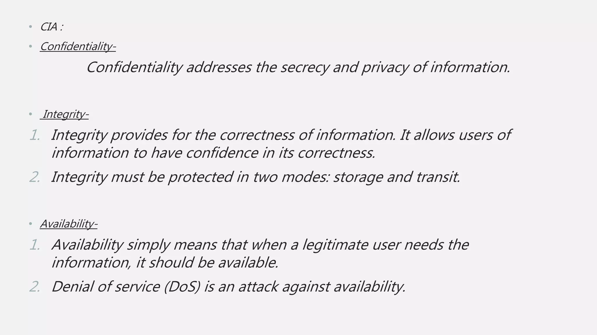 • CIA :
• Confidentiality-
Confidentiality addresses the secrecy and privacy of information.
• Integrity-
1. Integrity provides for the correctness of information. It allows users of
information to have confidence in its correctness.
2. Integrity must be protected in two modes: storage and transit.
• Availability-
1. Availability simply means that when a legitimate user needs the
information, it should be available.
2. Denial of service (DoS) is an attack against availability.
 