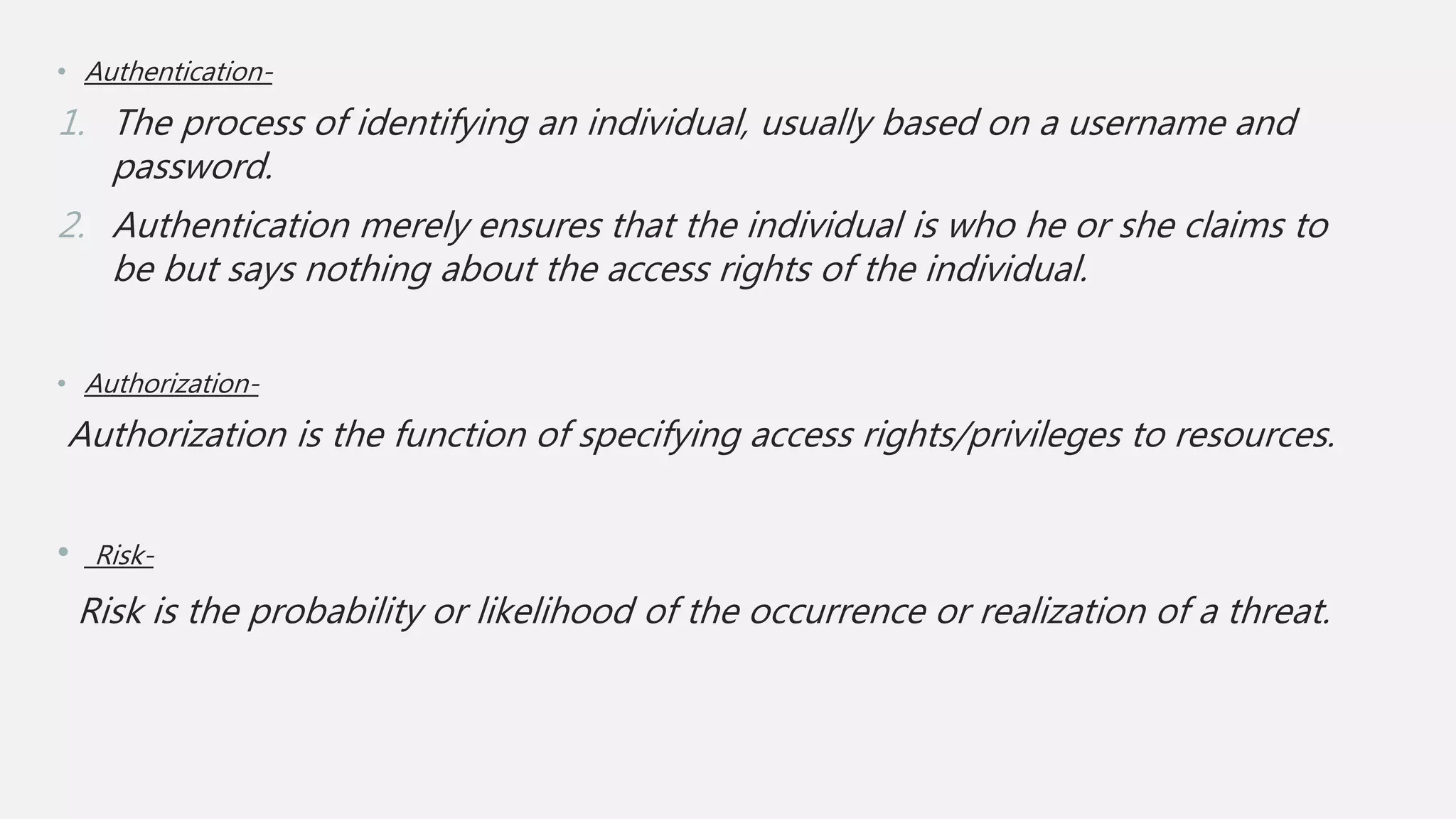 • Authentication-
1. The process of identifying an individual, usually based on a username and
password.
2. Authentication merely ensures that the individual is who he or she claims to
be but says nothing about the access rights of the individual.
• Authorization-
Authorization is the function of specifying access rights/privileges to resources.
• Risk-
Risk is the probability or likelihood of the occurrence or realization of a threat.
 