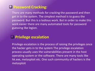  Password Cracking:
 There are many methods for cracking the password and then
 get in to the system. The simplest method is to guess the
 password. But this is a tedious work. But in order to make this
 work easier there are many automated tools for password
 guessing like legion.


 Privilege escalation
 Privilege escalation is the process of raising the privileges once
 the hacker gets in to the system The privilege escalation
 process usually uses the vulnerabilities present in the host
 operating system or the software. There are many tools like
 hk.exe, metasploit etc. One such community of hackers is the
 metasploit
 