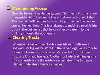  Maintaining Access:
  Now the hacker is inside the system . This means that he is now
  in a position to upload some files and download some of them.
  The next aim will be to make an easier path to get in when he
  comes the next time. This is analogous to making a small hidden
  door in the building so that he can directly enter in to the
  building through the door easily
 Clearing Tracks:
   Whenever a hacker downloads some file or installs some
   software, its log will be stored in the server logs. So in order to
   erase the hacker uses man tools. One such tool is windows
   resource kit’s auditpol.exe. Another tool which eliminates any
   physical evidence is the evidence eliminator.. The Evidence
   Eliminator deletes all such evidences.
 