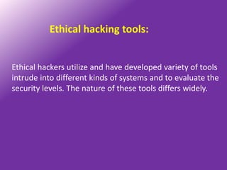Ethical hacking tools:


Ethical hackers utilize and have developed variety of tools
intrude into different kinds of systems and to evaluate the
security levels. The nature of these tools differs widely.
 