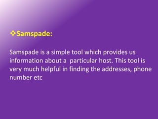 Samspade:

Samspade is a simple tool which provides us
information about a particular host. This tool is
very much helpful in finding the addresses, phone
number etc
 