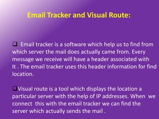 Email Tracker and Visual Route:


 Email tracker is a software which help us to find from
which server the mail does actually came from. Every
message we receive will have a header associated with
It . The email tracker uses this header information for find
location.

Visual route is a tool which displays the location a
particular server with the help of IP addresses. When we
connect this with the email tracker we can find the
server which actually sends the mail .
 