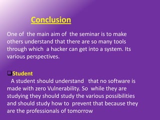 Conclusion
One of the main aim of the seminar is to make
others understand that there are so many tools
through which a hacker can get into a system. Its
various perspectives.

Student
  A student should understand that no software is
made with zero Vulnerability. So while they are
studying they should study the various possibilities
and should study how to prevent that because they
are the professionals of tomorrow
 